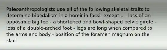 Paleoanthropologists use all of the following skeletal traits to determine bipedalism in a hominin fossil except... - loss of an opposable big toe - a shortened and bowl-shaped pelvic girdle - loss of a double-arched foot - legs are long when compared to the arms and body - position of the foramen magnum on the skull