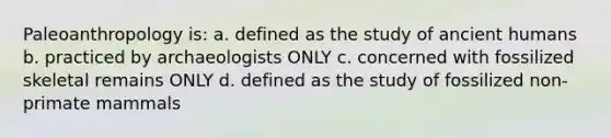 Paleoanthropology is: a. defined as the study of ancient humans b. practiced by archaeologists ONLY c. concerned with fossilized skeletal remains ONLY d. defined as the study of fossilized non-primate mammals