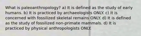 What is paleoanthropology? a) It is defined as the study of early humans. b) It is practiced by archaeologists ONLY. c) It is concerned with fossilized skeletal remains ONLY. d) It is defined as the study of fossilized non-primate mammals. d) It is practiced by physical anthropologists ONLY.