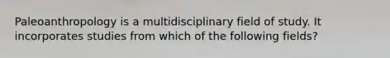 Paleoanthropology is a multidisciplinary field of study. It incorporates studies from which of the following fields?