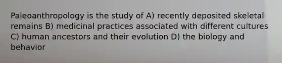 Paleoanthropology is the study of A) recently deposited skeletal remains B) medicinal practices associated with different cultures C) human ancestors and their evolution D) the biology and behavior