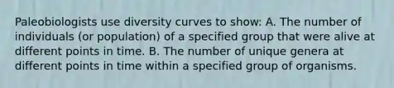 Paleobiologists use diversity curves to show: A. The number of individuals (or population) of a specified group that were alive at different points in time. B. The number of unique genera at different points in time within a specified group of organisms.