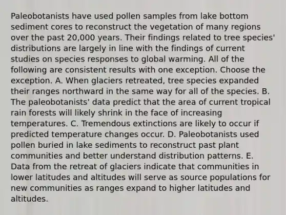 Paleobotanists have used pollen samples from lake bottom sediment cores to reconstruct the vegetation of many regions over the past 20,000 years. Their findings related to tree species' distributions are largely in line with the findings of current studies on species responses to global warming. All of the following are consistent results with one exception. Choose the exception. A. When glaciers retreated, tree species expanded their ranges northward in the same way for all of the species. B. The paleobotanists' data predict that the area of current tropical rain forests will likely shrink in the face of increasing temperatures. C. Tremendous extinctions are likely to occur if predicted temperature changes occur. D. Paleobotanists used pollen buried in lake sediments to reconstruct past plant communities and better understand distribution patterns. E. Data from the retreat of glaciers indicate that communities in lower latitudes and altitudes will serve as source populations for new communities as ranges expand to higher latitudes and altitudes.