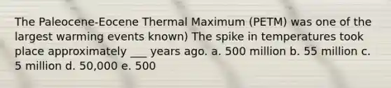 The Paleocene-Eocene Thermal Maximum (PETM) was one of the largest warming events known) The spike in temperatures took place approximately ___ years ago. a. 500 million b. 55 million c. 5 million d. 50,000 e. 500