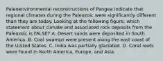 Paleoenvironmental reconstructions of Pangea indicate that regional climates during the Paleozoic were significantly different than they are today. Looking at the following figure, which statement about climate and associated rock deposits from the Paleozoic is FALSE? A. Desert sands were deposited in South America. B. Coal swamps were present along the east coast of the United States. C. India was partially glaciated. D. Coral reefs were found in North America, Europe, and Asia.