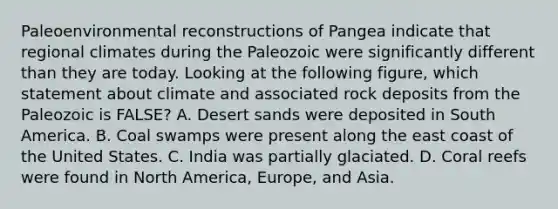 Paleoenvironmental reconstructions of Pangea indicate that regional climates during the Paleozoic were significantly different than they are today. Looking at the following figure, which statement about climate and associated rock deposits from the Paleozoic is FALSE? A. Desert sands were deposited in South America. B. Coal swamps were present along the east coast of the United States. C. India was partially glaciated. D. Coral reefs were found in North America, Europe, and Asia.