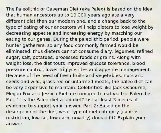 The Paleolithic or Caveman Diet (aka Paleo) is based on the idea that human ancestors up to 10,000 years ago ate a very different diet than our modern one, and a change back to the type of eating of our ancestors will help dieters to lose weight by decreasing appetite and increasing energy by matching our eating to our genes. During the paleolithic period, people were hunter gatherers, so any food commonly farmed would be eliminated, thus dieters cannot consume diary, legumes, refined sugar, salt, potatoes, processed foods or grains. Along with weight loss, the diet touts improved glucose tolerance, blood pressure control, lower triglycerides and appetite management. Because of the need of fresh fruits and vegetables, nuts and seeds and wild, grass-fed or unfarmed meats, the paleo diet can be very expensive to maintain. Celebrities like Jack Osbourne, Megan Fox and Jessica Biel are rumored to eat via the Paleo diet. Part 1: Is the Paleo diet a fad diet? List at least 3 pieces of evidence to support your answer. Part 2: Based on the description of the diet, what type of diet category (calorie restriction, low fat, low carb, novelty) does it fit? Explain your answer.