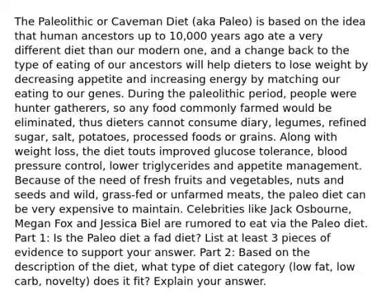 The Paleolithic or Caveman Diet (aka Paleo) is based on the idea that human ancestors up to 10,000 years ago ate a very different diet than our modern one, and a change back to the type of eating of our ancestors will help dieters to lose weight by decreasing appetite and increasing energy by matching our eating to our genes. During the paleolithic period, people were hunter gatherers, so any food commonly farmed would be eliminated, thus dieters cannot consume diary, legumes, refined sugar, salt, potatoes, processed foods or grains. Along with weight loss, the diet touts improved glucose tolerance, blood pressure control, lower triglycerides and appetite management. Because of the need of fresh fruits and vegetables, nuts and seeds and wild, grass-fed or unfarmed meats, the paleo diet can be very expensive to maintain. Celebrities like Jack Osbourne, Megan Fox and Jessica Biel are rumored to eat via the Paleo diet. Part 1: Is the Paleo diet a fad diet? List at least 3 pieces of evidence to support your answer. Part 2: Based on the description of the diet, what type of diet category (low fat, low carb, novelty) does it fit? Explain your answer.