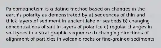 Paleomagnetism is a dating method based on changes in the earth's polarity as demonstrated by a) sequences of thin and thick layers of sediment in ancient lake or seabeds b) changing concentrations of salt in layers of polar ice c) regular changes in soil types in a stratigraphic sequence d) changing directions of alignment of particles in volcanic rocks or fine-grained sediments