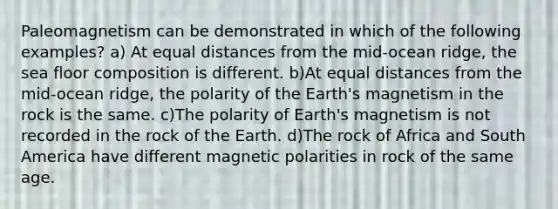 Paleomagnetism can be demonstrated in which of the following examples? a) At equal distances from the mid-ocean ridge, the sea floor composition is different. b)At equal distances from the mid-ocean ridge, the polarity of the Earth's magnetism in the rock is the same. c)The polarity of Earth's magnetism is not recorded in the rock of the Earth. d)The rock of Africa and South America have different magnetic polarities in rock of the same age.