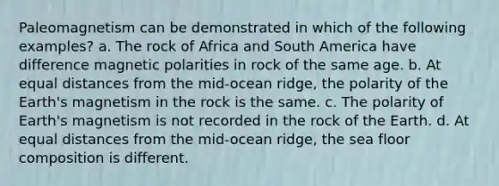 Paleomagnetism can be demonstrated in which of the following examples? a. The rock of Africa and South America have difference magnetic polarities in rock of the same age. b. At equal distances from the mid-ocean ridge, the polarity of the Earth's magnetism in the rock is the same. c. The polarity of Earth's magnetism is not recorded in the rock of the Earth. d. At equal distances from the mid-ocean ridge, the sea floor composition is different.