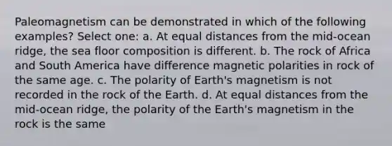 Paleomagnetism can be demonstrated in which of the following examples? Select one: a. At equal distances from the mid-ocean ridge, the sea floor composition is different. b. The rock of Africa and South America have difference magnetic polarities in rock of the same age. c. The polarity of Earth's magnetism is not recorded in the rock of the Earth. d. At equal distances from the mid-ocean ridge, the polarity of the Earth's magnetism in the rock is the same