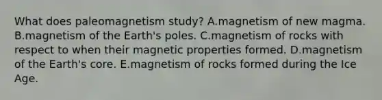 What does paleomagnetism study? A.magnetism of new magma. B.magnetism of the Earth's poles. C.magnetism of rocks with respect to when their magnetic properties formed. D.magnetism of the Earth's core. E.magnetism of rocks formed during the Ice Age.