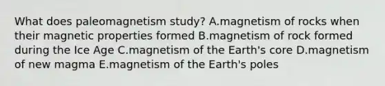 What does paleomagnetism study? A.magnetism of rocks when their magnetic properties formed B.magnetism of rock formed during the Ice Age C.magnetism of the Earth's core D.magnetism of new magma E.magnetism of the Earth's poles