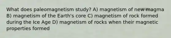 What does paleomagnetism study? A) magnetism of new magma B) magnetism of the Earth's core C) magnetism of rock formed during the Ice Age D) magnetism of rocks when their magnetic properties formed