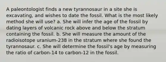 A paleontologist finds a new tyrannosaur in a site she is excavating, and wishes to date the fossil. What is the most likely method she will use? a. She will infer the age of the fossil by dating layers of volcanic rock above and below the stratum containing the fossil. b. She will measure the amount of the radioisotope uranium-238 in the stratum where she found the tyrannosaur. c. She will determine the fossil's age by measuring the ratio of carbon-14 to carbon-12 in the fossil.