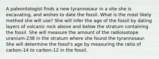 A paleontologist finds a new tyrannosaur in a site she is excavating, and wishes to date the fossil. What is the most likely method she will use? She will infer the age of the fossil by dating layers of volcanic rock above and below the stratum containing the fossil. She will measure the amount of the radioisotope uranium-238 in the stratum where she found the tyrannosaur. She will determine the fossil's age by measuring the ratio of carbon-14 to carbon-12 in the fossil.