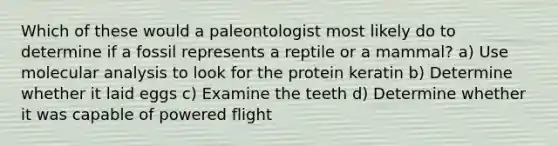 Which of these would a paleontologist most likely do to determine if a fossil represents a reptile or a mammal? a) Use molecular analysis to look for the protein keratin b) Determine whether it laid eggs c) Examine the teeth d) Determine whether it was capable of powered flight