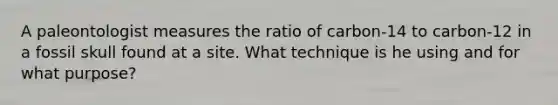 A paleontologist measures the ratio of carbon-14 to carbon-12 in a fossil skull found at a site. What technique is he using and for what purpose?