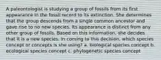 A paleontologist is studying a group of fossils from its first appearance in the fossil record to its extinction. She determines that the group descends from a single common ancestor and gave rise to no new species. Its appearance is distinct from any other group of fossils. Based on this information, she decides that it is a new species. In coming to this decision, which species concept or concepts is she using? a. biological species concept b. ecological species concept c. phylogenetic species concept