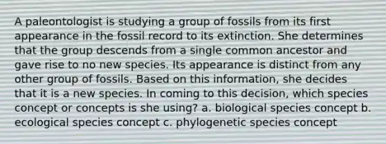 A paleontologist is studying a group of fossils from its first appearance in the fossil record to its extinction. She determines that the group descends from a single common ancestor and gave rise to no new species. Its appearance is distinct from any other group of fossils. Based on this information, she decides that it is a new species. In coming to this decision, which species concept or concepts is she using? a. biological species concept b. ecological species concept c. phylogenetic species concept