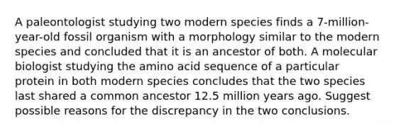 A paleontologist studying two modern species finds a 7-million-year-old fossil organism with a morphology similar to the modern species and concluded that it is an ancestor of both. A molecular biologist studying the amino acid sequence of a particular protein in both modern species concludes that the two species last shared a common ancestor 12.5 million years ago. Suggest possible reasons for the discrepancy in the two conclusions.