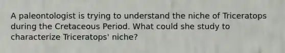 A paleontologist is trying to understand the niche of Triceratops during the Cretaceous Period. What could she study to characterize Triceratops' niche?