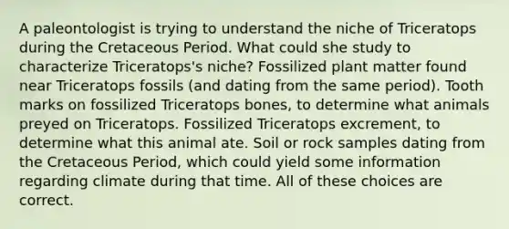 A paleontologist is trying to understand the niche of Triceratops during the Cretaceous Period. What could she study to characterize Triceratops's niche? Fossilized plant matter found near Triceratops fossils (and dating from the same period). Tooth marks on fossilized Triceratops bones, to determine what animals preyed on Triceratops. Fossilized Triceratops excrement, to determine what this animal ate. Soil or rock samples dating from the Cretaceous Period, which could yield some information regarding climate during that time. All of these choices are correct.