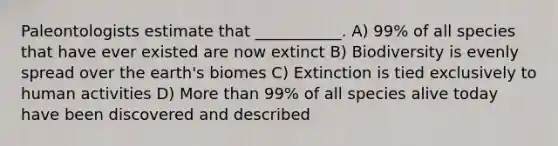 Paleontologists estimate that ___________. A) 99% of all species that have ever existed are now extinct B) Biodiversity is evenly spread over the earth's biomes C) Extinction is tied exclusively to human activities D) <a href='https://www.questionai.com/knowledge/keWHlEPx42-more-than' class='anchor-knowledge'>more than</a> 99% of all species alive today have been discovered and described