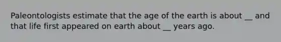 Paleontologists estimate that the age of the earth is about __ and that life first appeared on earth about __ years ago.