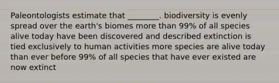 Paleontologists estimate that ________. biodiversity is evenly spread over the earth's biomes <a href='https://www.questionai.com/knowledge/keWHlEPx42-more-than' class='anchor-knowledge'>more than</a> 99% of all species alive today have been discovered and described extinction is tied exclusively to human activities more species are alive today than ever before 99% of all species that have ever existed are now extinct