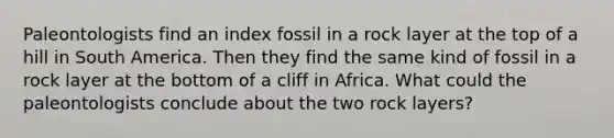 Paleontologists find an index fossil in a rock layer at the top of a hill in South America. Then they find the same kind of fossil in a rock layer at the bottom of a cliff in Africa. What could the paleontologists conclude about the two rock layers?