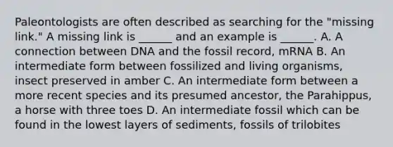 Paleontologists are often described as searching for the "missing link." A missing link is ______ and an example is ______. A. A connection between DNA and the fossil record, mRNA B. An intermediate form between fossilized and living organisms, insect preserved in amber C. An intermediate form between a more recent species and its presumed ancestor, the Parahippus, a horse with three toes D. An intermediate fossil which can be found in the lowest layers of sediments, fossils of trilobites