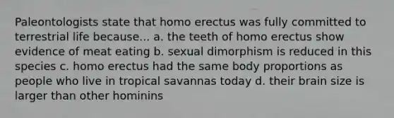 Paleontologists state that homo erectus was fully committed to terrestrial life because... a. the teeth of homo erectus show evidence of meat eating b. sexual dimorphism is reduced in this species c. homo erectus had the same body proportions as people who live in tropical savannas today d. their brain size is larger than other hominins