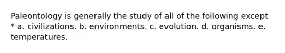 Paleontology is generally the study of all of the following except * a. civilizations. b. environments. c. evolution. d. organisms. e. temperatures.