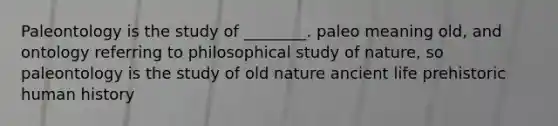 Paleontology is the study of ________. paleo meaning old, and ontology referring to philosophical study of nature, so paleontology is the study of old nature ancient life prehistoric human history