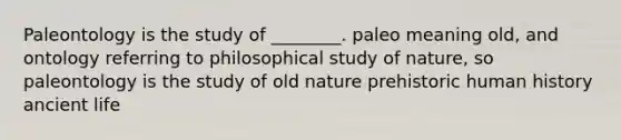 Paleontology is the study of ________. paleo meaning old, and ontology referring to philosophical study of nature, so paleontology is the study of old nature prehistoric human history ancient life