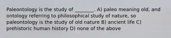 Paleontology is the study of ________. A) paleo meaning old, and ontology referring to philosophical study of nature, so paleontology is the study of old nature B) ancient life C) prehistoric human history D) none of the above