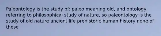 Paleontology is the study of: paleo meaning old, and ontology referring to philosophical study of nature, so paleontology is the study of old nature <a href='https://www.questionai.com/knowledge/kRcizNys0r-ancient-life' class='anchor-knowledge'>ancient life</a> prehistoric human history none of these