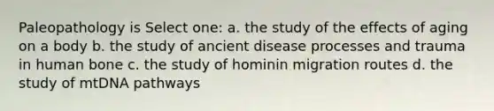 Paleopathology is Select one: a. the study of the effects of aging on a body b. the study of ancient disease processes and trauma in human bone c. the study of hominin migration routes d. the study of mtDNA pathways