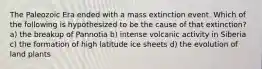 The Paleozoic Era ended with a mass extinction event. Which of the following is hypothesized to be the cause of that extinction? a) the breakup of Pannotia b) intense volcanic activity in Siberia c) the formation of high latitude ice sheets d) the evolution of land plants