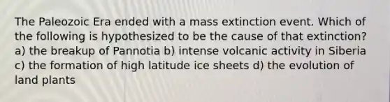 The Paleozoic Era ended with a mass extinction event. Which of the following is hypothesized to be the cause of that extinction? a) the breakup of Pannotia b) intense volcanic activity in Siberia c) the formation of high latitude ice sheets d) the evolution of land plants