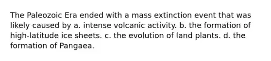 The Paleozoic Era ended with a mass extinction event that was likely caused by a. intense volcanic activity. b. the formation of high-latitude ice sheets. c. the evolution of land plants. d. the formation of Pangaea.