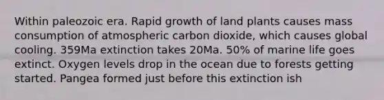 Within paleozoic era. Rapid growth of land plants causes mass consumption of atmospheric carbon dioxide, which causes global cooling. 359Ma extinction takes 20Ma. 50% of marine life goes extinct. Oxygen levels drop in the ocean due to forests getting started. Pangea formed just before this extinction ish