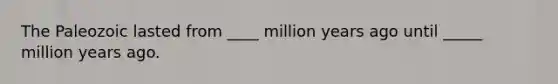 The Paleozoic lasted from ____ million years ago until _____ million years ago.