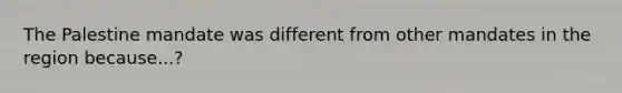 The Palestine mandate was different from other mandates in the region because...?