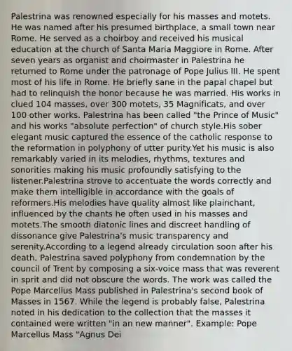 Palestrina was renowned especially for his masses and motets. He was named after his presumed birthplace, a small town near Rome. He served as a choirboy and received his musical education at the church of Santa Maria Maggiore in Rome. After seven years as organist and choirmaster in Palestrina he returned to Rome under the patronage of Pope Julius III. He spent most of his life in Rome. He briefly sane in the papal chapel but had to relinquish the honor because he was married. His works in clued 104 masses, over 300 motets, 35 Magnificats, and over 100 other works. Palestrina has been called "the Prince of Music" and his works "absolute perfection" of church style.His sober elegant music captured the essence of the catholic response to the reformation in polyphony of utter purity.Yet his music is also remarkably varied in its melodies, rhythms, textures and sonorities making his music profoundly satisfying to the listener.Palestrina strove to accentuate the words correctly and make them intelligible in accordance with the goals of reformers.His melodies have quality almost like plainchant, influenced by the chants he often used in his masses and motets.The smooth diatonic lines and discreet handling of dissonance give Palestrina's music transparency and serenity.According to a legend already circulation soon after his death, Palestrina saved polyphony from condemnation by the council of Trent by composing a six-voice mass that was reverent in sprit and did not obscure the words. The work was called the Pope Marcellus Mass published in Palestrina's second book of Masses in 1567. While the legend is probably false, Palestrina noted in his dedication to the collection that the masses it contained were written "in an new manner". Example: Pope Marcellus Mass "Agnus Dei