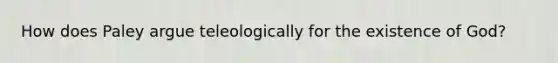 How does Paley argue teleologically for the existence of God?