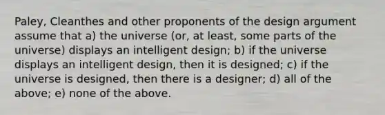 Paley, Cleanthes and other proponents of the design argument assume that a) the universe (or, at least, some parts of the universe) displays an intelligent design; b) if the universe displays an intelligent design, then it is designed; c) if the universe is designed, then there is a designer; d) all of the above; e) none of the above.