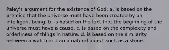 Paley's argument for the existence of God: a. is based on the premise that the universe must have been created by an intelligent being. b. is based on the fact that the beginning of the universe must have a cause. c. is based on the complexity and orderliness of things in nature. d. is based on the similarity between a watch and an a natural object such as a stone.